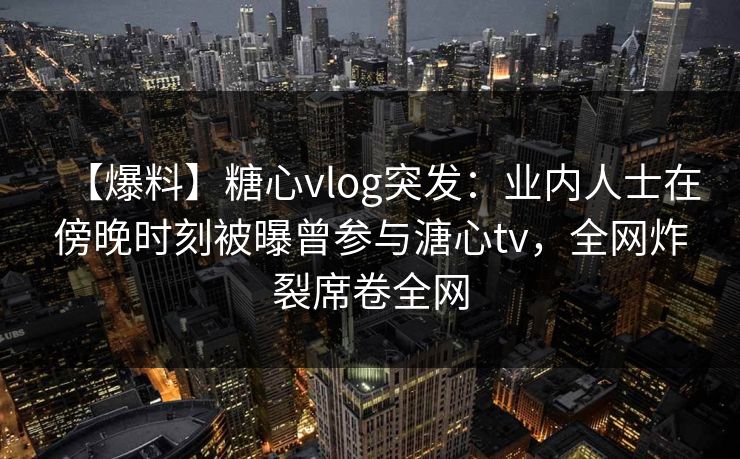 【爆料】糖心vlog突发：业内人士在傍晚时刻被曝曾参与溏心tv，全网炸裂席卷全网