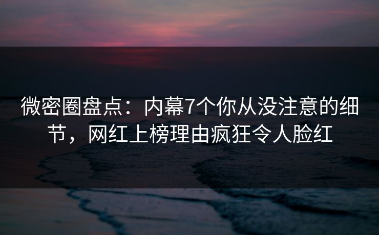 微密圈盘点：内幕7个你从没注意的细节，网红上榜理由疯狂令人脸红