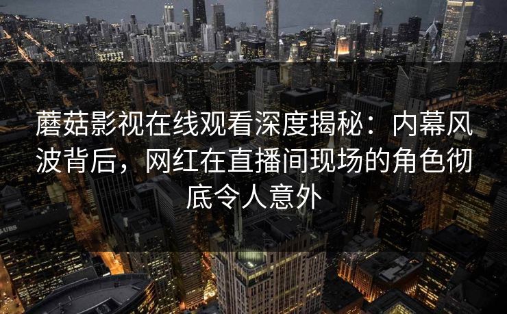 蘑菇影视在线观看深度揭秘：内幕风波背后，网红在直播间现场的角色彻底令人意外