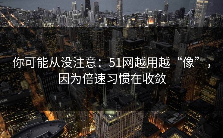 你可能从没注意：51网越用越“像”，因为倍速习惯在收敛