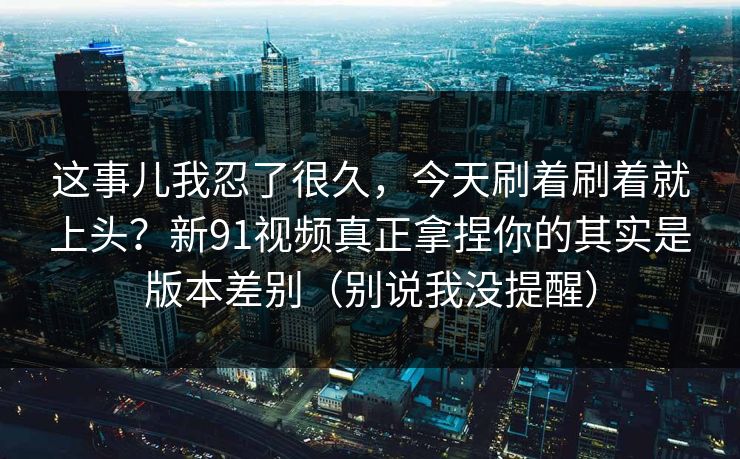 这事儿我忍了很久，今天刷着刷着就上头？新91视频真正拿捏你的其实是版本差别（别说我没提醒）