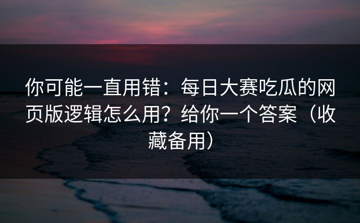 你可能一直用错:每日大赛吃瓜的网页版逻辑怎么用?给你一个答案(收藏备用)