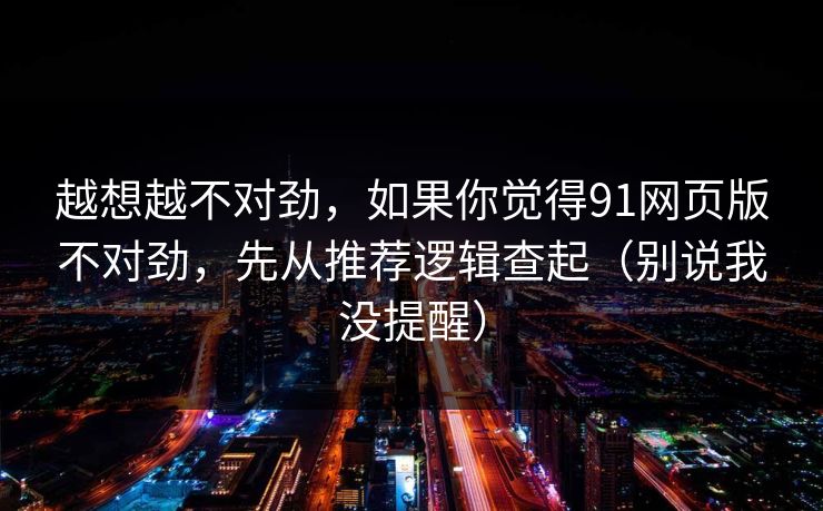 越想越不对劲,如果你觉得91网页版不对劲,先从推荐逻辑查起(别说我没提醒)
