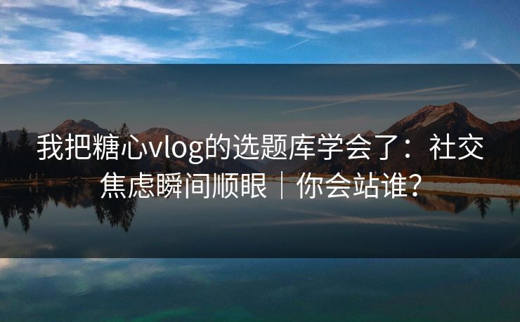 我把糖心vlog的选题库学会了:社交焦虑瞬间顺眼|你会站谁?