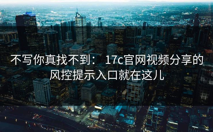 不写你真找不到： 17c官网视频分享的风控提示入口就在这儿
