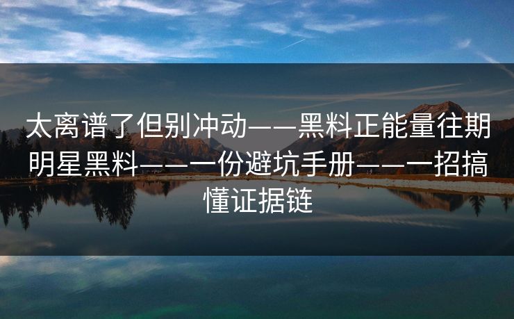 太离谱了但别冲动——黑料正能量往期明星黑料——一份避坑手册——一招搞懂证据链