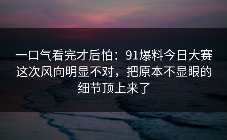 一口气看完才后怕：91爆料今日大赛这次风向明显不对，把原本不显眼的细节顶上来了