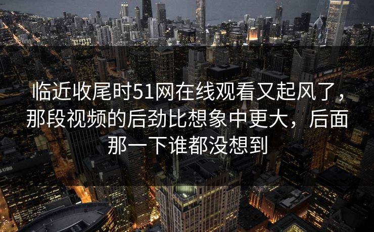 临近收尾时51网在线观看又起风了，那段视频的后劲比想象中更大，后面那一下谁都没想到