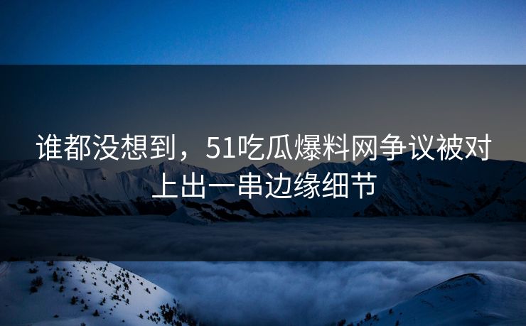 谁都没想到，51吃瓜爆料网争议被对上出一串边缘细节